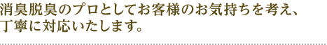 消臭脱臭のプロとしてお客様の気持ちを考え 丁寧に対応いたします