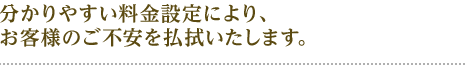 分かりやすい料金設定により お客様の不安を払拭いたします