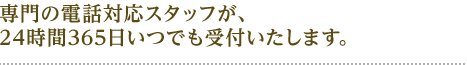 専門の電話対応スタッフが 24時間365日いつでも受付いたします