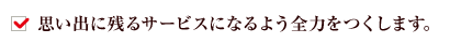 思い出に残るサービスになるよう全力をつくします