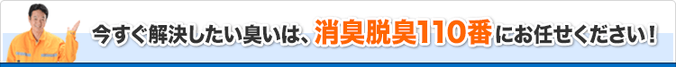 今すぐ解決したい臭いは、消臭脱臭110番にお任せください！